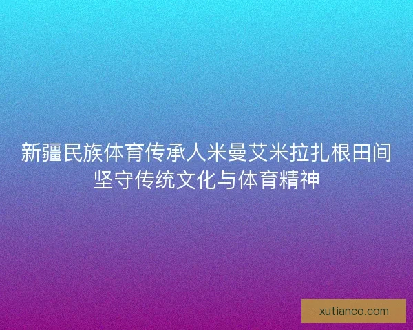 新疆民族体育传承人米曼艾米拉扎根田间坚守传统文化与体育精神