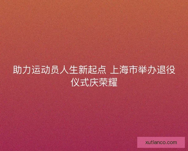助力运动员人生新起点 上海市举办退役仪式庆荣耀
