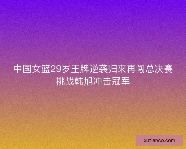 中国女篮29岁王牌逆袭归来再闯总决赛挑战韩旭冲击冠军